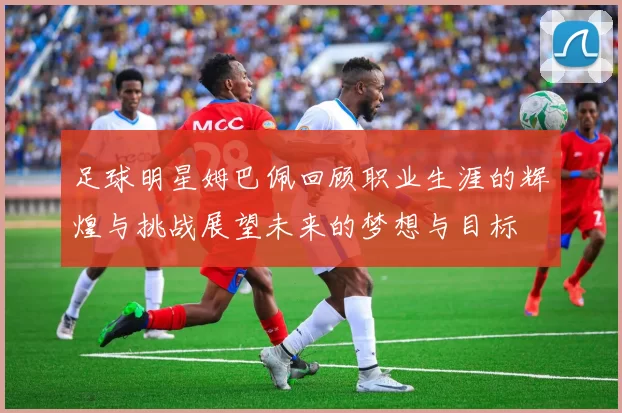 足球明星姆巴佩回顾职业生涯的辉煌与挑战展望未来的梦想与目标