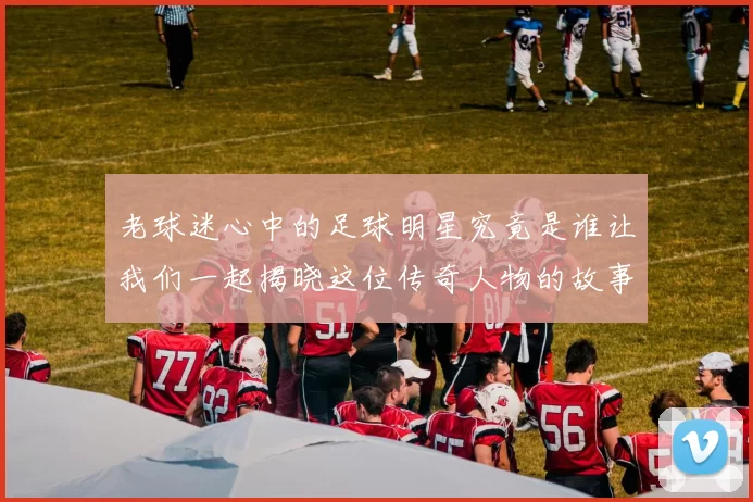 老球迷心中的足球明星究竟是谁让我们一起揭晓这位传奇人物的故事
