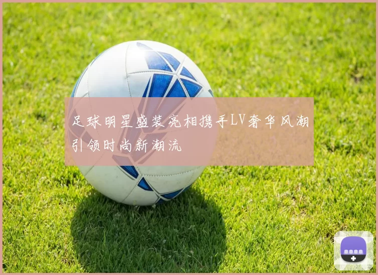 足球明星盛装亮相携手LV奢华风潮引领时尚新潮流