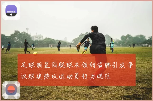 足球明星因脱球衣领到黄牌引发争议球迷热议运动员行为规范
