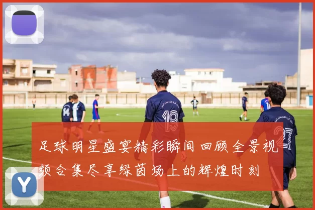足球明星盛宴精彩瞬间回顾全景视频合集尽享绿茵场上的辉煌时刻