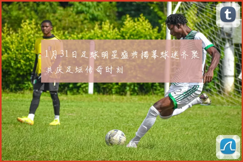 1月31日足球明星盛典揭幕球迷齐聚共庆足坛传奇时刻