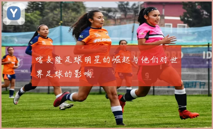 喀麦隆足球明星的崛起与他们对世界足球的影响