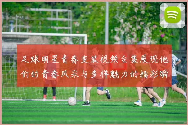 足球明星青春变装视频合集展现他们的青春风采与多样魅力的精彩瞬间