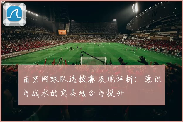 南京网球队选拔赛表现评析：意识与战术的完美结合与提升