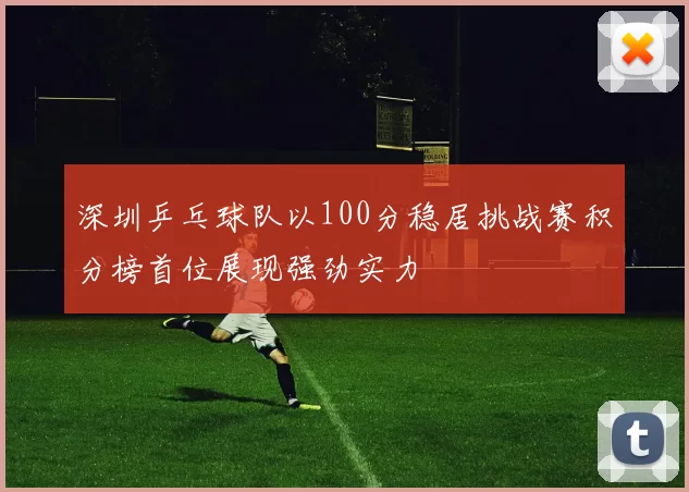 深圳乒乓球队以100分稳居挑战赛积分榜首位展现强劲实力