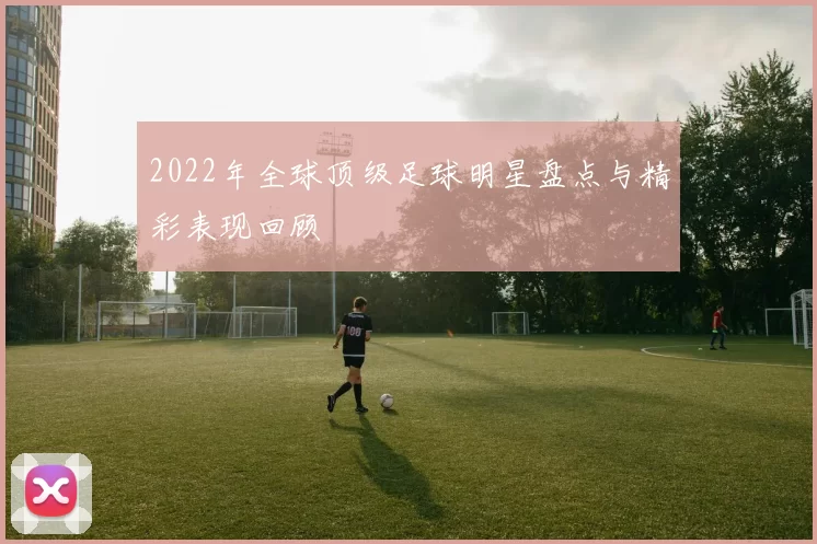 2022年全球顶级足球明星盘点与精彩表现回顾
