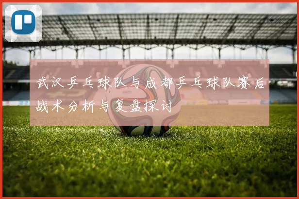 武汉乒乓球队与成都乒乓球队赛后战术分析与复盘探讨