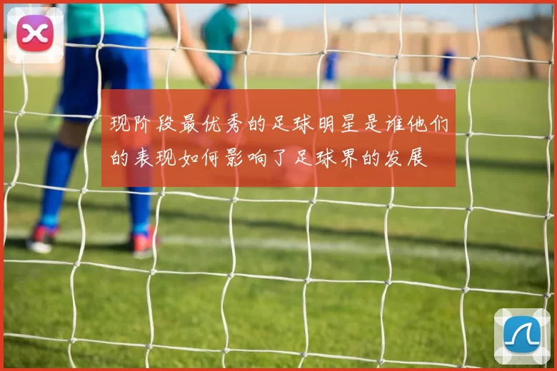 现阶段最优秀的足球明星是谁他们的表现如何影响了足球界的发展