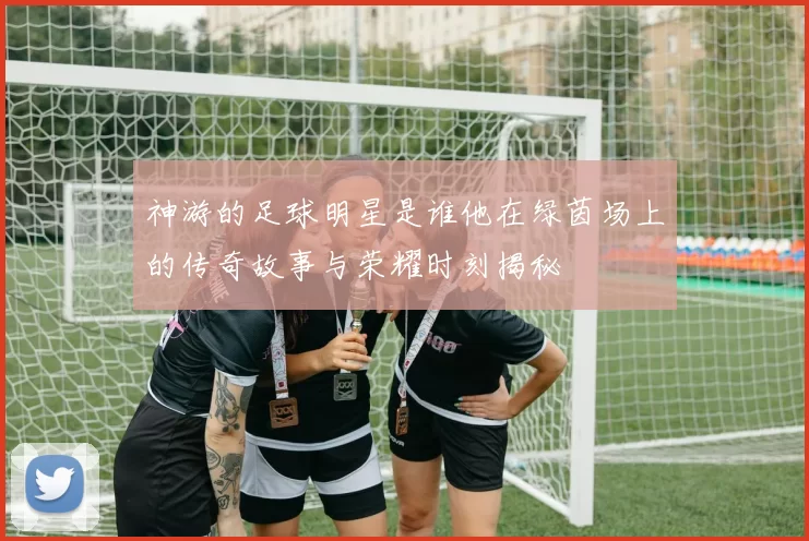 神游的足球明星是谁他在绿茵场上的传奇故事与荣耀时刻揭秘