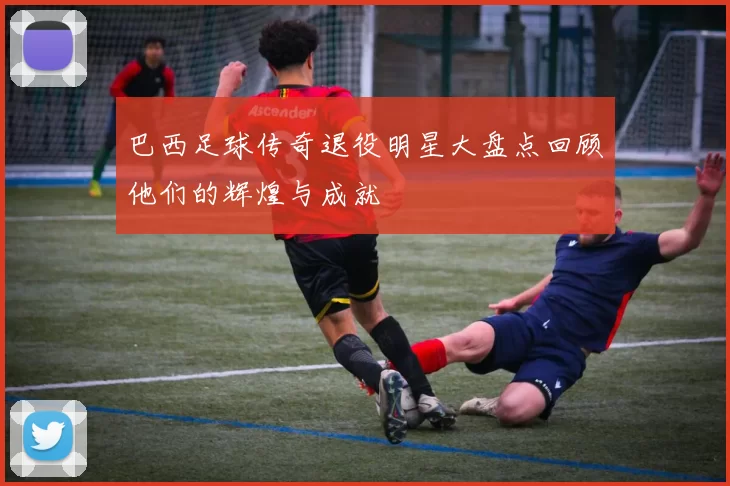 巴西足球传奇退役明星大盘点回顾他们的辉煌与成就