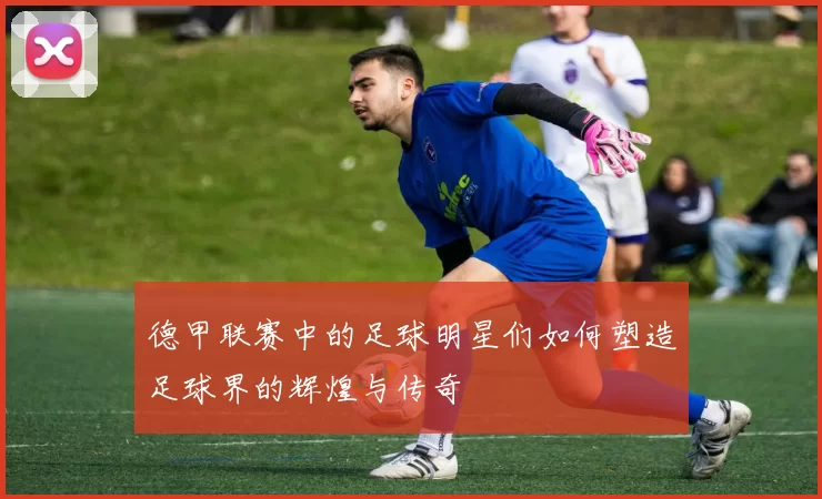德甲联赛中的足球明星们如何塑造足球界的辉煌与传奇