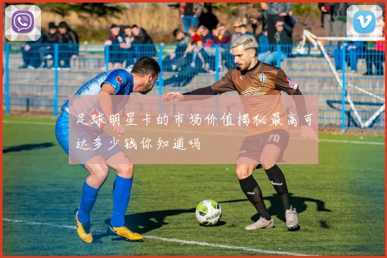 足球明星卡的市场价值揭秘最高可达多少钱你知道吗