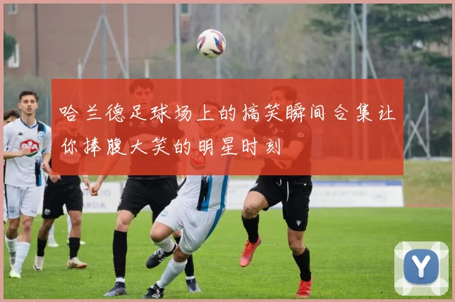 哈兰德足球场上的搞笑瞬间合集让你捧腹大笑的明星时刻