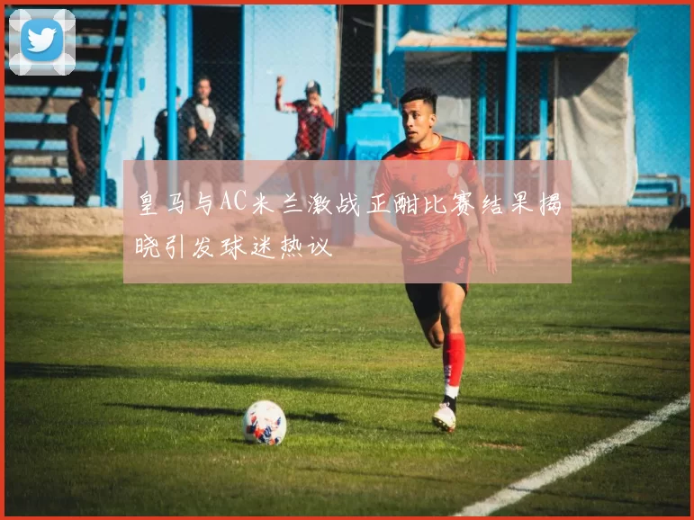 皇马与AC米兰激战正酣比赛结果揭晓引发球迷热议