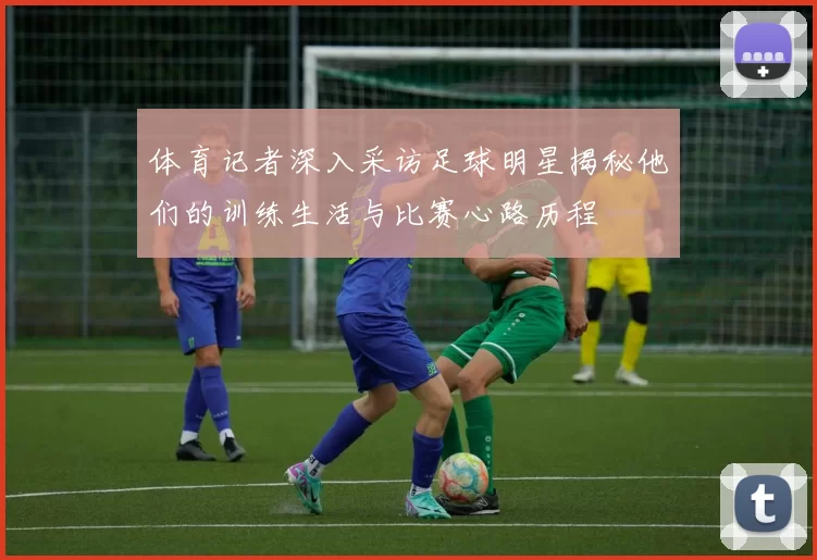 体育记者深入采访足球明星揭秘他们的训练生活与比赛心路历程