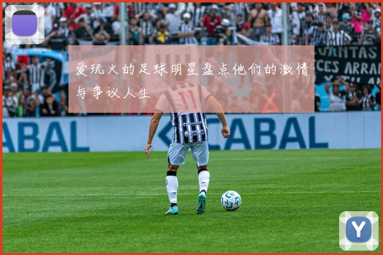 爱玩火的足球明星盘点他们的激情与争议人生