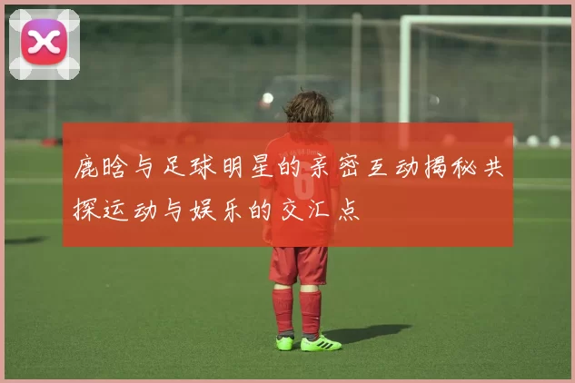 鹿晗与足球明星的亲密互动揭秘共探运动与娱乐的交汇点