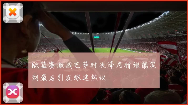 欧篮赛激战巴萨对决泽尼特谁能笑到最后引发球迷热议