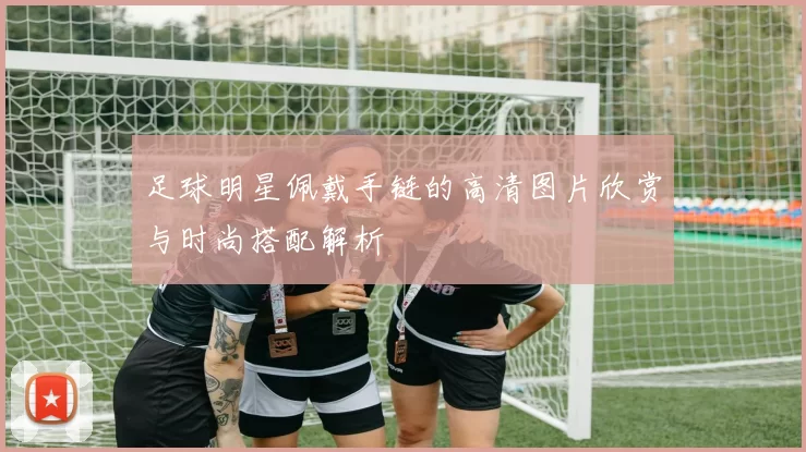 足球明星佩戴手链的高清图片欣赏与时尚搭配解析