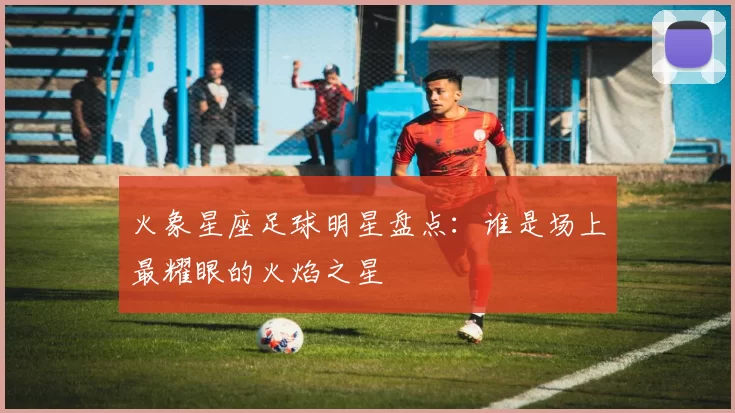 火象星座足球明星盘点：谁是场上最耀眼的火焰之星