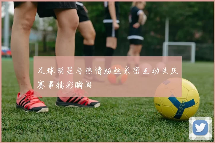 足球明星与热情粉丝亲密互动共庆赛事精彩瞬间