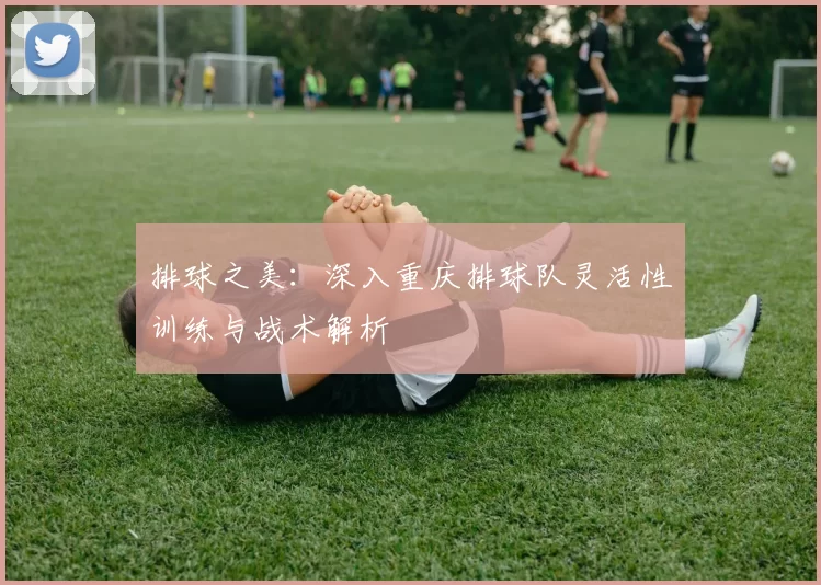 排球之美：深入重庆排球队灵活性训练与战术解析