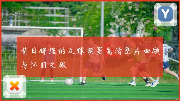 昔日辉煌的足球明星高清图片回顾与怀旧之旅