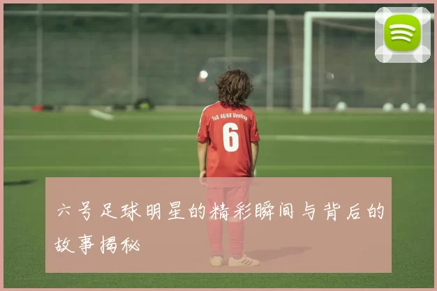 六号足球明星的精彩瞬间与背后的故事揭秘
