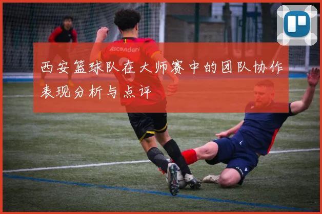 西安篮球队在大师赛中的团队协作表现分析与点评