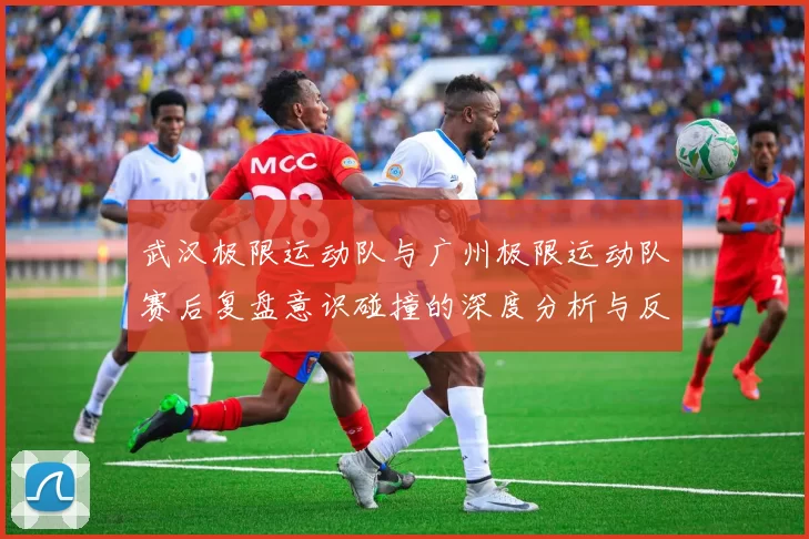 武汉极限运动队与广州极限运动队赛后复盘意识碰撞的深度分析与反思