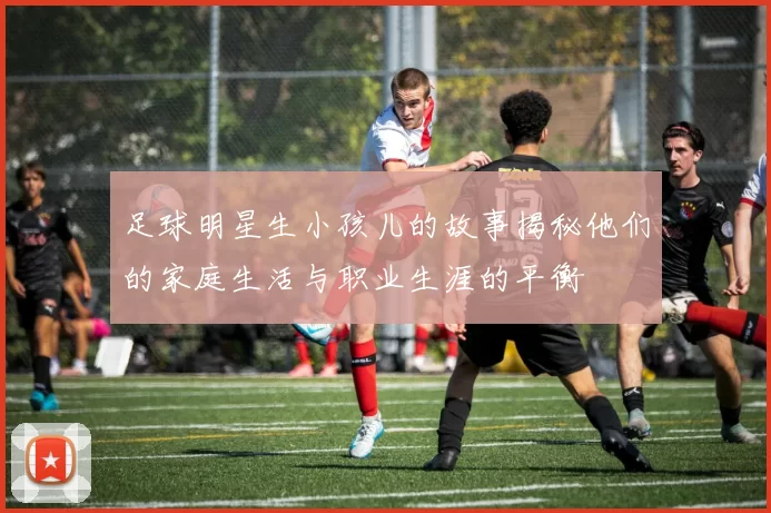 足球明星生小孩儿的故事揭秘他们的家庭生活与职业生涯的平衡