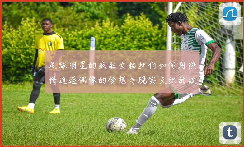 足球明星的疯狂女粉丝们如何用热情追逐偶像的梦想与现实交织的故事