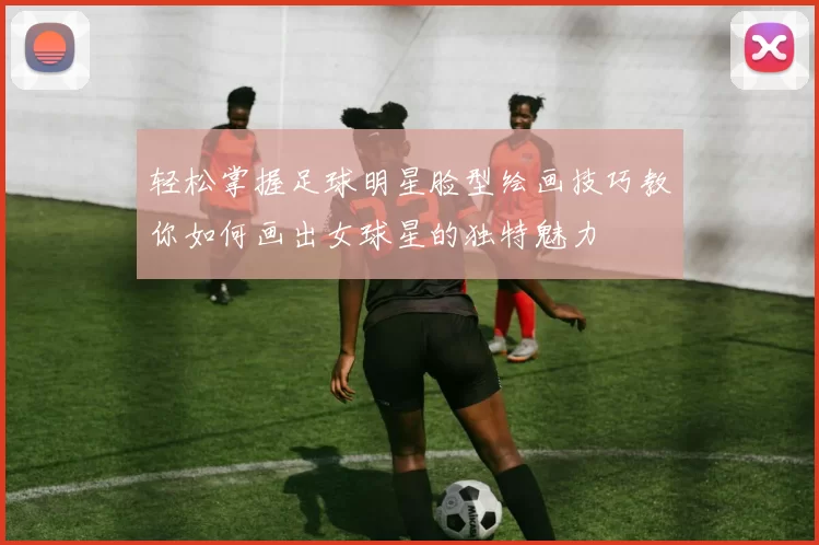 轻松掌握足球明星脸型绘画技巧教你如何画出女球星的独特魅力