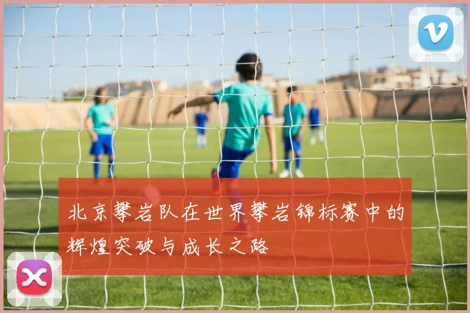 北京攀岩队在世界攀岩锦标赛中的辉煌突破与成长之路