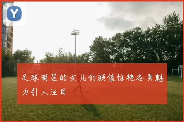 足球明星的女儿们颜值惊艳各具魅力引人注目
