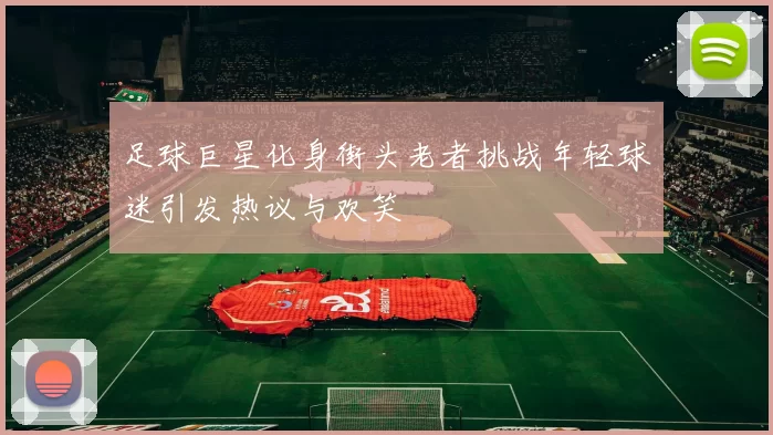 足球巨星化身街头老者挑战年轻球迷引发热议与欢笑