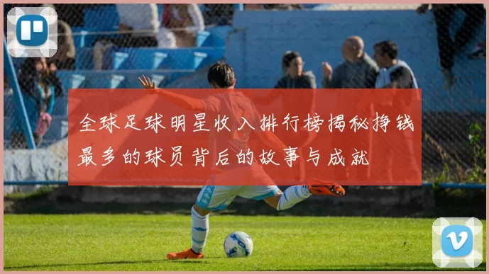 全球足球明星收入排行榜揭秘挣钱最多的球员背后的故事与成就