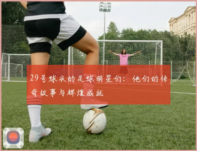 29号球衣的足球明星们：他们的传奇故事与辉煌成就