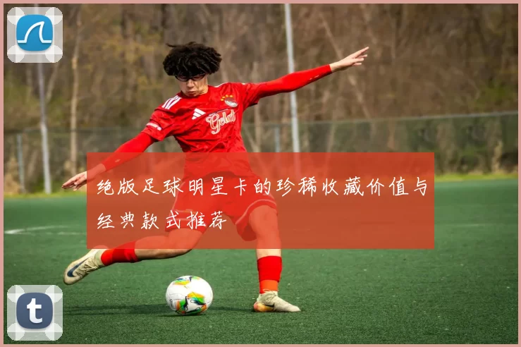 绝版足球明星卡的珍稀收藏价值与经典款式推荐