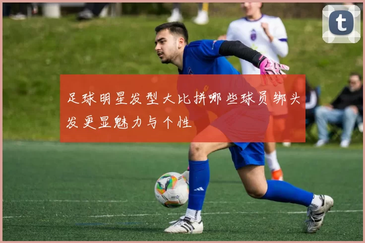 足球明星发型大比拼哪些球员绑头发更显魅力与个性
