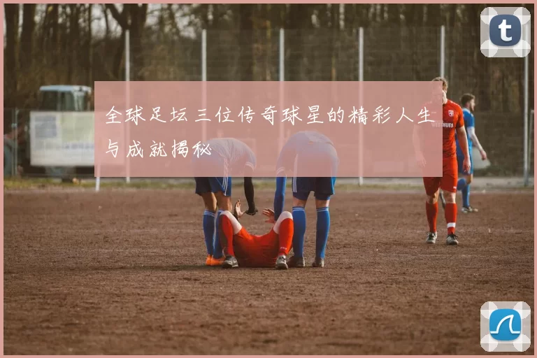 全球足坛三位传奇球星的精彩人生与成就揭秘