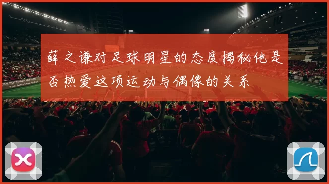 薛之谦对足球明星的态度揭秘他是否热爱这项运动与偶像的关系