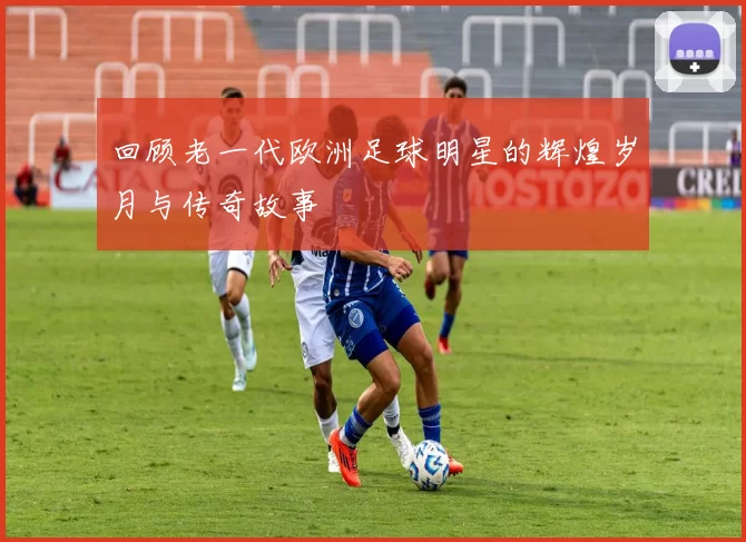 回顾老一代欧洲足球明星的辉煌岁月与传奇故事