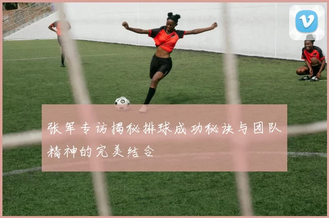 张军专访揭秘排球成功秘诀与团队精神的完美结合