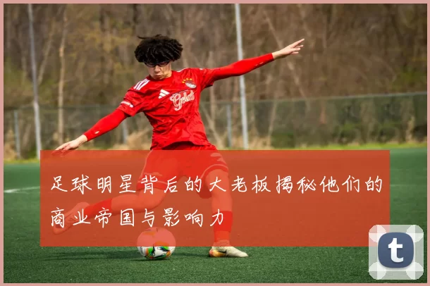 足球明星背后的大老板揭秘他们的商业帝国与影响力