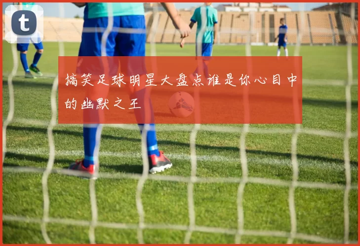 搞笑足球明星大盘点谁是你心目中的幽默之王