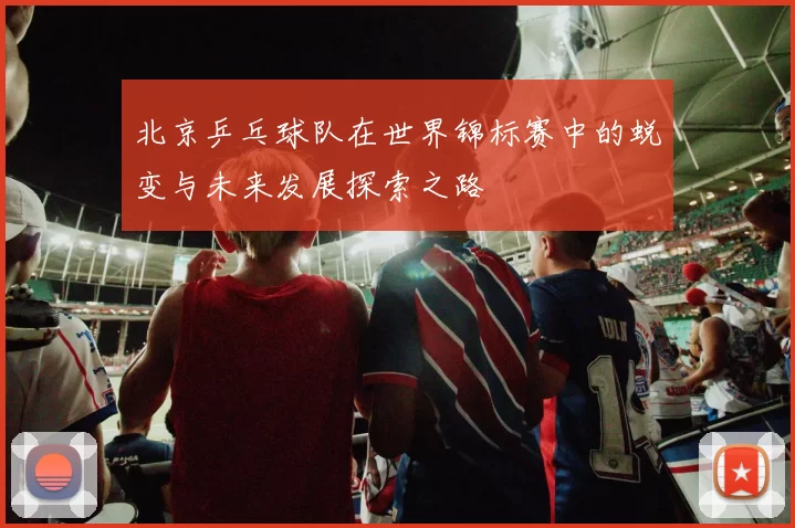 北京乒乓球队在世界锦标赛中的蜕变与未来发展探索之路