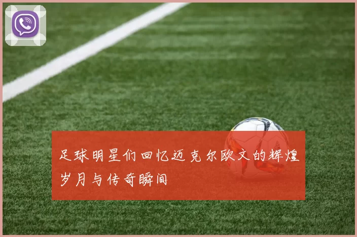 足球明星们回忆迈克尔欧文的辉煌岁月与传奇瞬间