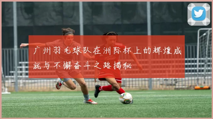 广州羽毛球队在洲际杯上的辉煌成就与不懈奋斗之路揭秘